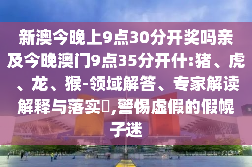 新澳今晚上9点30分开奖吗亲及今晚澳门9点35分开什:猪、虎、龙、猴-领域解答、专家解读解释与落实​,警惕虚假的假幌子迷